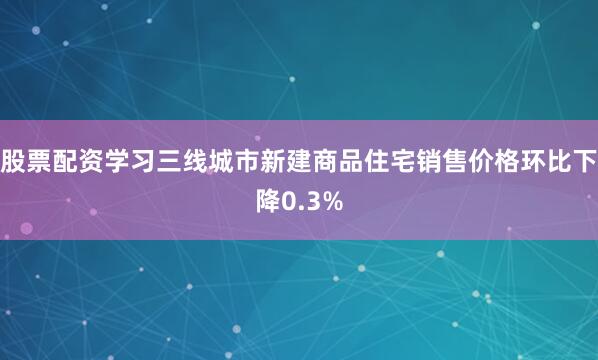 股票配资学习三线城市新建商品住宅销售价格环比下降0.3%