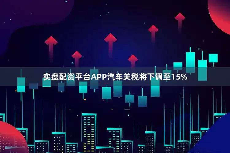 实盘配资平台APP汽车关税将下调至15%