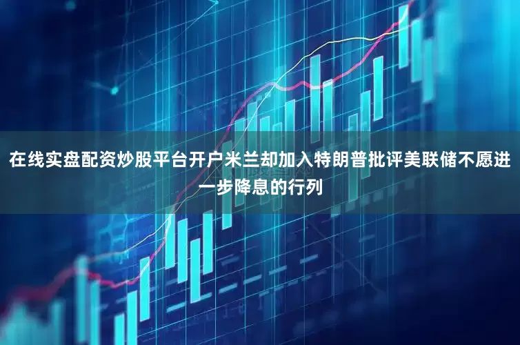 在线实盘配资炒股平台开户米兰却加入特朗普批评美联储不愿进一步降息的行列