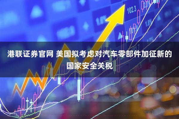 港联证券官网 美国拟考虑对汽车零部件加征新的国家安全关税