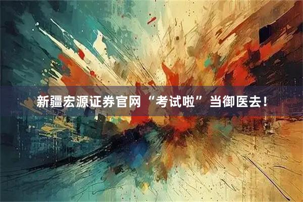 新疆宏源证券官网 “考试啦” 当御医去！
