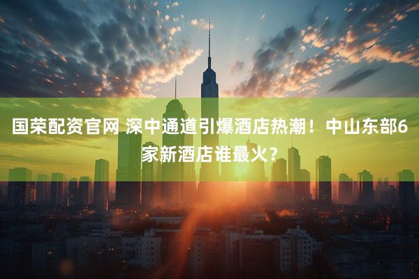 国荣配资官网 深中通道引爆酒店热潮！中山东部6家新酒店谁最火？