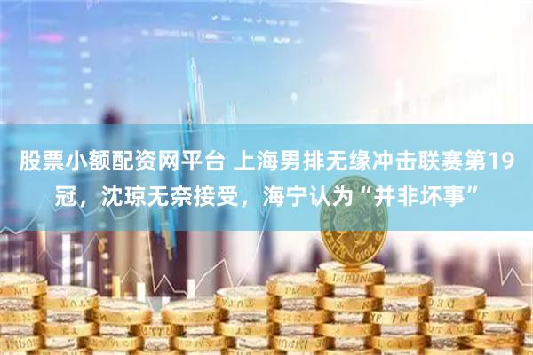 股票小额配资网平台 上海男排无缘冲击联赛第19冠，沈琼无奈接受，海宁认为“并非坏事”