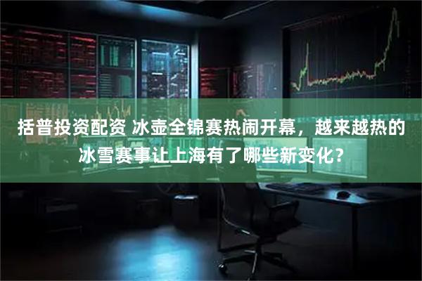 括普投资配资 冰壶全锦赛热闹开幕，越来越热的冰雪赛事让上海有了哪些新变化？