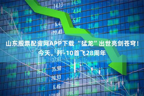 山东股票配资网APP下载 “猛龙”出世亮剑苍穹！今天，歼-10首飞28周年