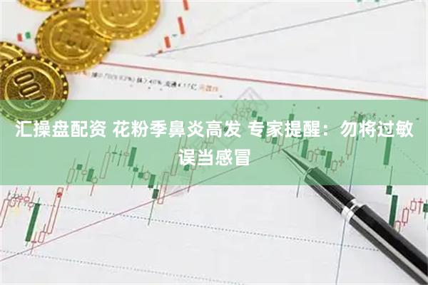 汇操盘配资 花粉季鼻炎高发 专家提醒：勿将过敏误当感冒