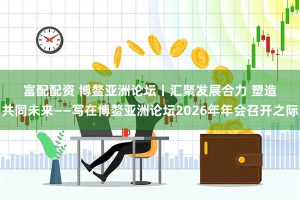 富配配资 博鳌亚洲论坛丨汇聚发展合力 塑造共同未来——写在博鳌亚洲论坛2026年年会召开之际