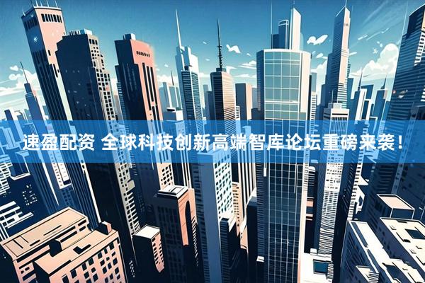 速盈配资 全球科技创新高端智库论坛重磅来袭！