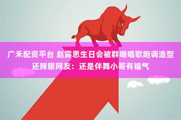 广禾配资平台 赵露思生日会被群嘲唱歌跑调造型还辣眼网友：还是伴舞小哥有福气