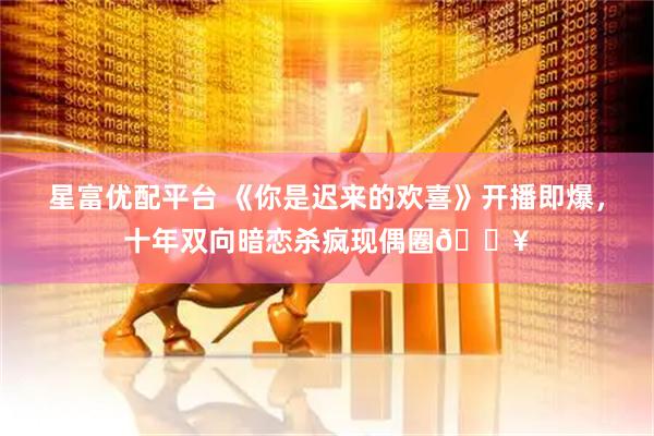 星富优配平台 《你是迟来的欢喜》开播即爆，十年双向暗恋杀疯现偶圈🔥