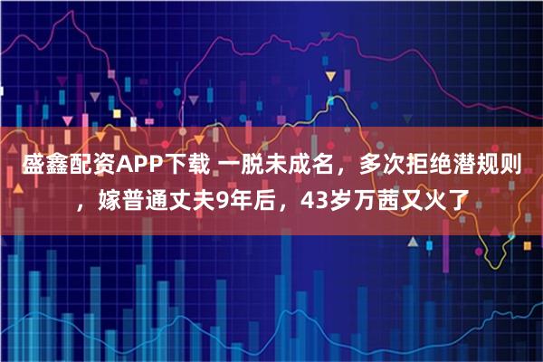盛鑫配资APP下载 一脱未成名，多次拒绝潜规则，嫁普通丈夫9年后，43岁万茜又火了