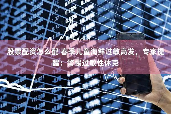 股票配资怎么配 春季儿童海鲜过敏高发，专家提醒：警惕过敏性休克