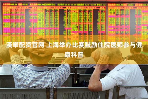 漢崋配资官网 上海举办比赛鼓励住院医师参与健康科普
