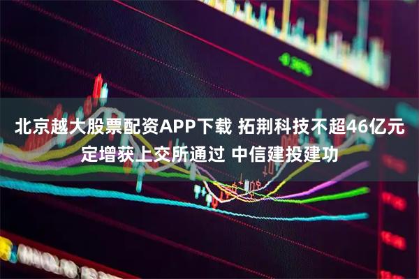 北京越大股票配资APP下载 拓荆科技不超46亿元定增获上交所通过 中信建投建功