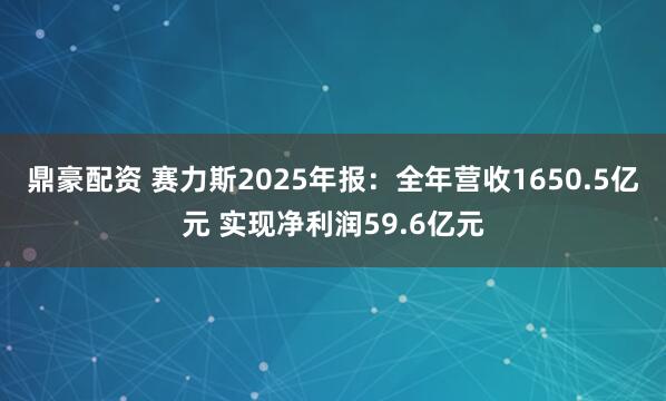 鼎豪配资 赛力斯2025年报：全年营收1650.5亿元 实现净利润59.6亿元