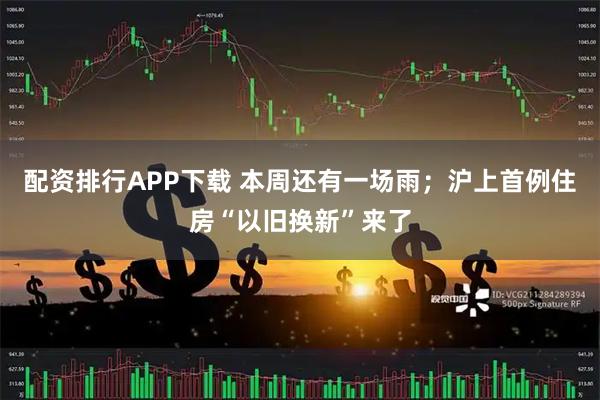 配资排行APP下载 本周还有一场雨；沪上首例住房“以旧换新”来了