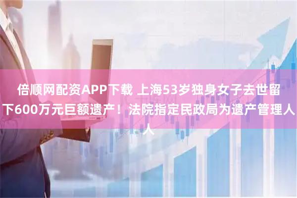 倍顺网配资APP下载 上海53岁独身女子去世留下600万元巨额遗产！法院指定民政局为遗产管理人
