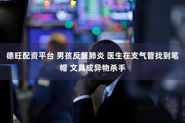 德旺配资平台 男孩反复肺炎 医生在支气管找到笔帽 文具成异物杀手