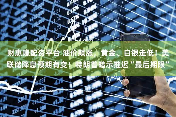 财惠赚配资平台 油价飙涨，黄金、白银走低！美联储降息预期有变！特朗普暗示推迟“最后期限”