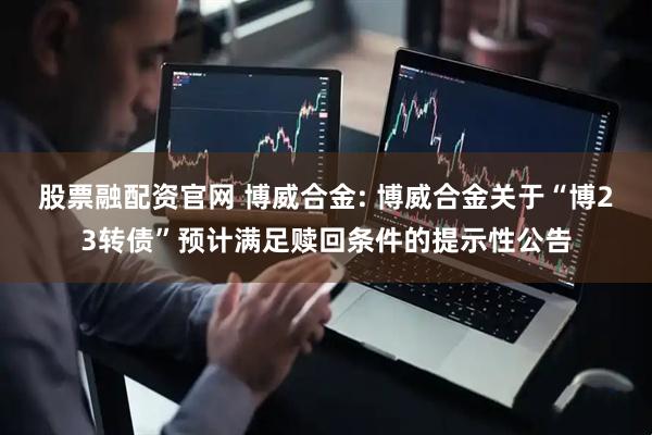 股票融配资官网 博威合金: 博威合金关于“博23转债”预计满足赎回条件的提示性公告