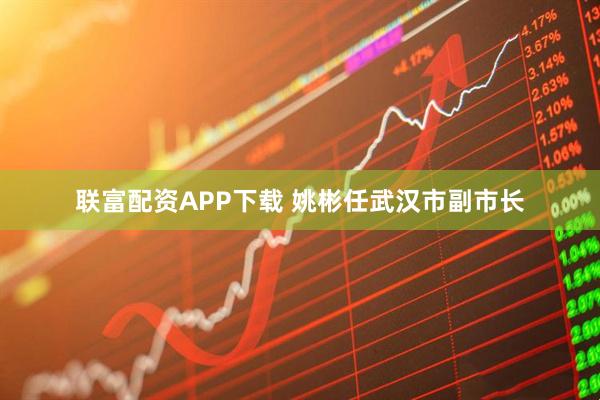 联富配资APP下载 姚彬任武汉市副市长