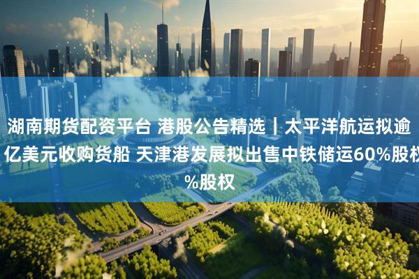 湖南期货配资平台 港股公告精选｜太平洋航运拟逾1亿美元收购货船 天津港发展拟出售中铁储运60%股权