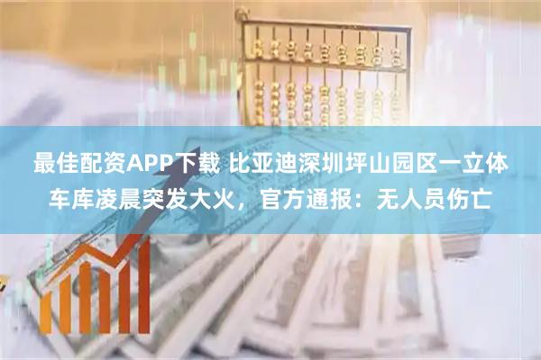 最佳配资APP下载 比亚迪深圳坪山园区一立体车库凌晨突发大火，官方通报：无人员伤亡