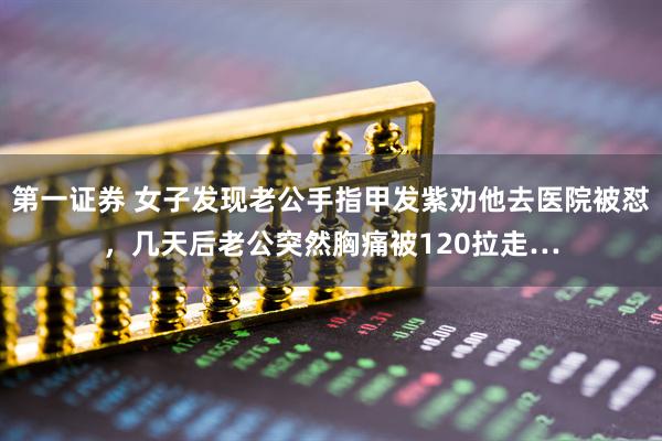 第一证券 女子发现老公手指甲发紫劝他去医院被怼，几天后老公突然胸痛被120拉走…