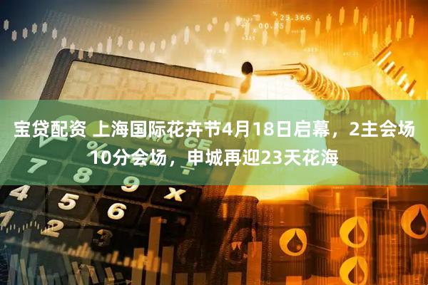 宝贷配资 上海国际花卉节4月18日启幕，2主会场10分会场，申城再迎23天花海