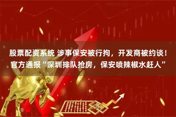 股票配资系统 涉事保安被行拘，开发商被约谈！官方通报“深圳排队抢房，保安喷辣椒水赶人”