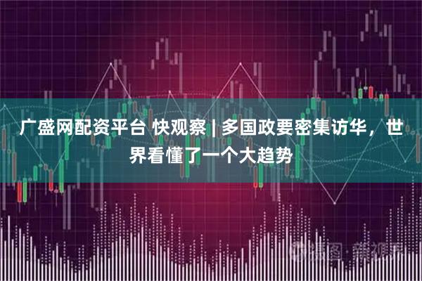 广盛网配资平台 快观察 | 多国政要密集访华，世界看懂了一个大趋势