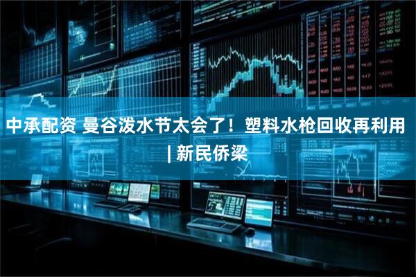 中承配资 曼谷泼水节太会了！塑料水枪回收再利用 | 新民侨梁