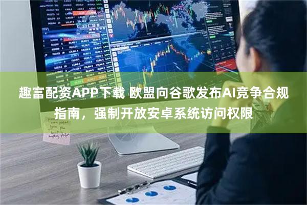 趣富配资APP下载 欧盟向谷歌发布AI竞争合规指南，强制开放安卓系统访问权限