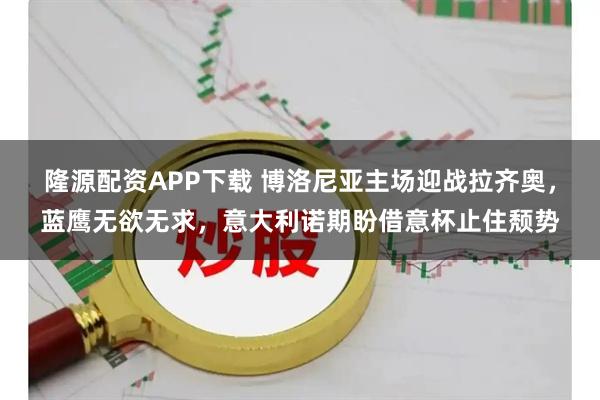 隆源配资APP下载 博洛尼亚主场迎战拉齐奥，蓝鹰无欲无求，意大利诺期盼借意杯止住颓势