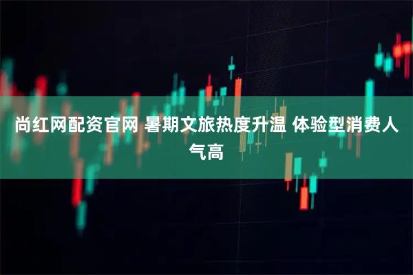 尚红网配资官网 暑期文旅热度升温 体验型消费人气高