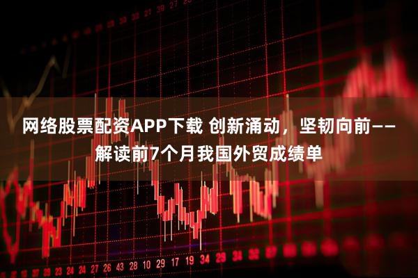 网络股票配资APP下载 创新涌动，坚韧向前——解读前7个月我国外贸成绩单