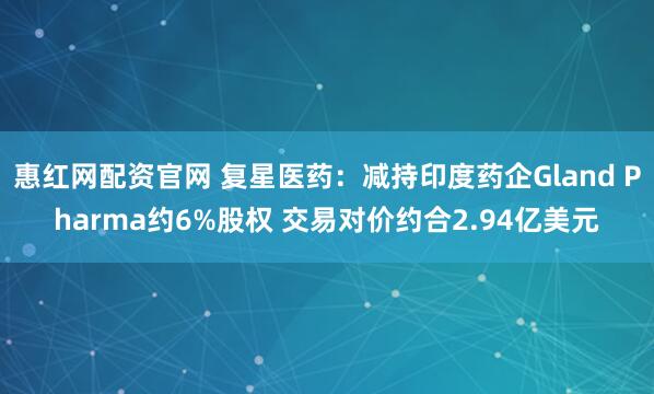 惠红网配资官网 复星医药：减持印度药企Gland Pharma约6%股权 交易对价约合2.94亿美元