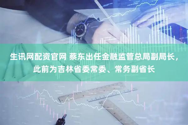 生讯网配资官网 蔡东出任金融监管总局副局长，此前为吉林省委常委、常务副省长